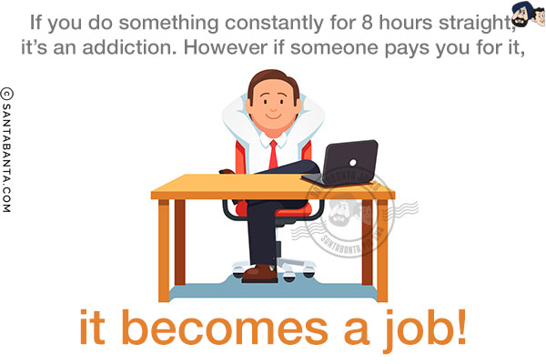 If you do something constantly for 8 hours straight, it's an addiction. However if someone pays you for it, it becomes a job!