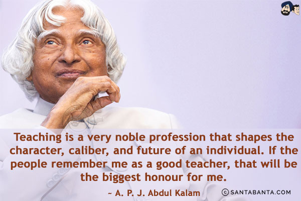 Teaching is a very noble profession that shapes the character, caliber, and future of an individual. If the people remember me as a good teacher, that will be the biggest honour for me.