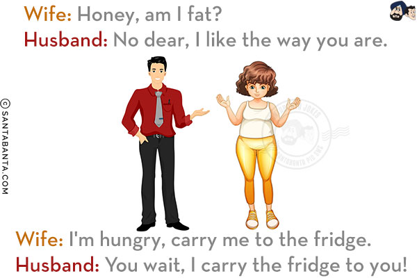 Wife: Honey, am I fat?<br/>
Husband: No dear, I like the way you are.<br/>
Wife: I'm hungry, carry me to the fridge.<br/>
Husband: You wait, I carry the fridge to you!