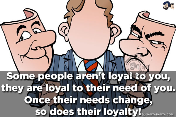 Some people aren't loyal to you, they are loyal to their need of you. Once their needs change, so does their loyalty!