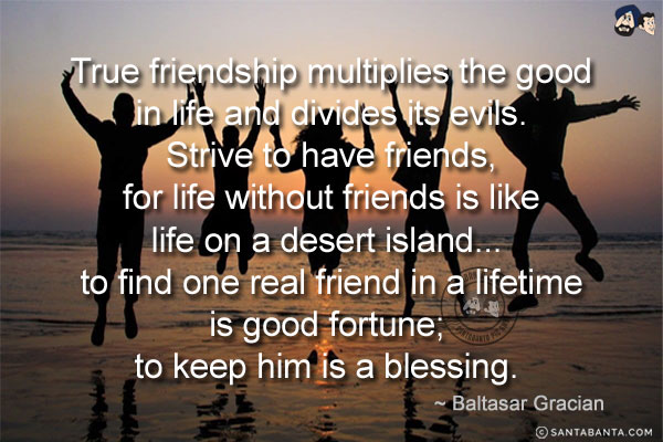 True friendship multiplies the good in life and divides its evils. Strive to have friends, for life without friends is like life on a desert island... to find one real friend in a lifetime is good fortune; to keep him is a blessing.