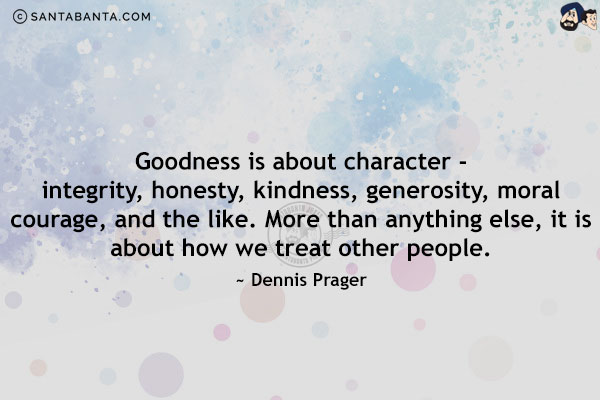 Goodness is about character - integrity, honesty, kindness, generosity, moral courage, and the like. More than anything else, it is about how we treat other people.