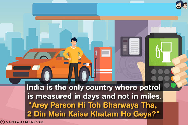 India is the only country where petrol is measured in days and not in miles.<br/>
`Arey Parson Hi Toh Bharwaya Tha, 2 Din Mein Kaise Khatam Ho Geya?`