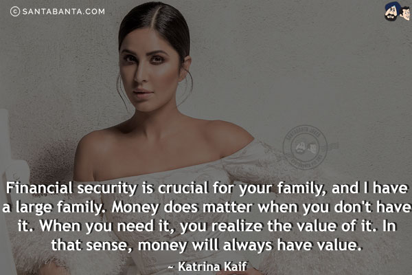 Financial security is crucial for your family, and I have a large family. Money does matter when you don't have it. When you need it, you realize the value of it. In that sense, money will always have value.