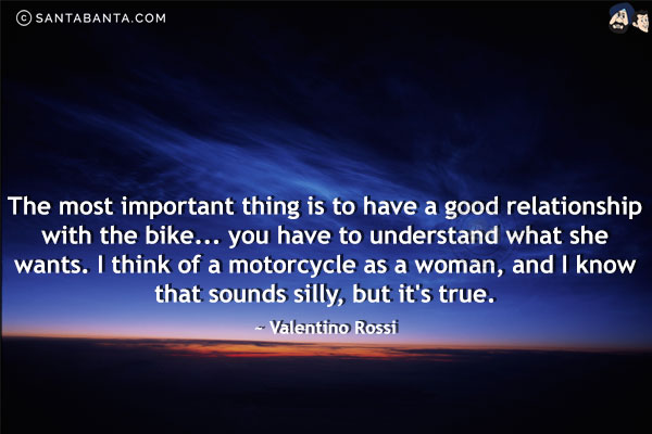 The most important thing is to have a good relationship with the bike... you have to understand what she wants. I think of a motorcycle as a woman, and I know that sounds silly, but it's true.