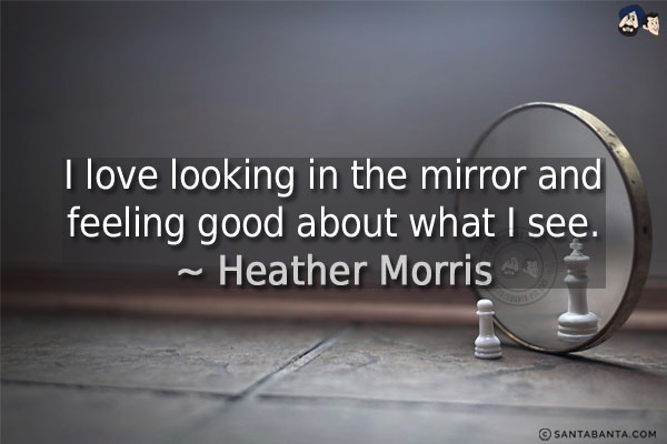 I love looking in the mirror and feeling good about what I see.