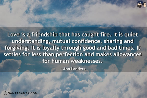 Love is a friendship that has caught fire. It is quiet understanding, mutual confidence, sharing and forgiving. It is loyalty through good and bad times. It settles for less than perfection and makes allowances for human weaknesses.