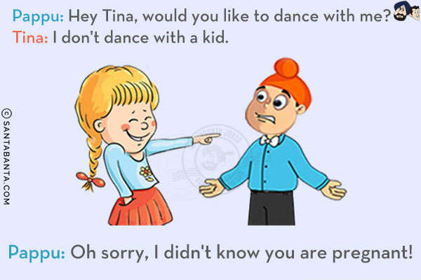 Pappu: Hey Tina, would you like to dance with me?<br/>
Tina: I don't dance with a kid.<br/>
Pappu: Oh sorry, I didn't know you are pregnant!