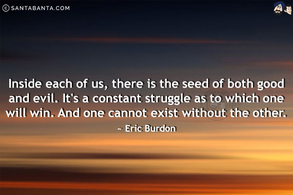 Inside each of us, there is the seed of both good and evil. It's a constant struggle as to which one will win. And one cannot exist without the other.