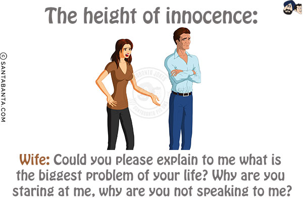 The height of innocence:<br/>
Wife: Could you please explain to me what is the biggest problem of your life? Why are you staring at me, why are you not speaking to me?