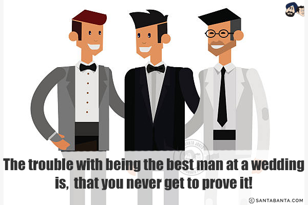 The trouble with being the best man at a wedding is, that you<br/>
.<br/>
.<br/>
.<br/>
.<br/>
.<br/>
.<br/>
.<br/>
.<br/>
.<br/>
.<br/>
never get to prove it!