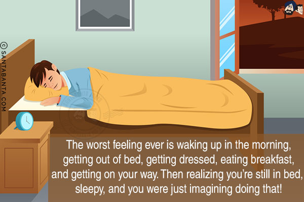 The worst feeling ever is waking up in the morning, getting out of bed, getting dressed, eating breakfast, and getting on your way. Then realizing you're still in bed, sleepy, and you were just imagining doing that!