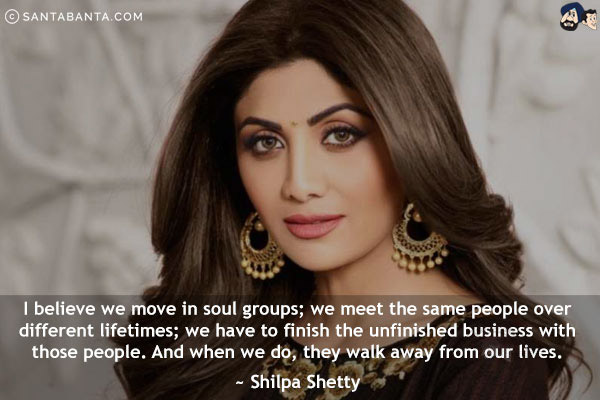 I believe we move in soul groups; we meet the same people over different lifetimes; we have to finish the unfinished business with those people. And when we do, they walk away from our lives.