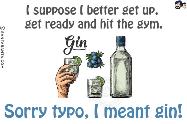 I suppose I better get up, get ready and hit the gym.<br/>
Sorry typo, I meant gin!