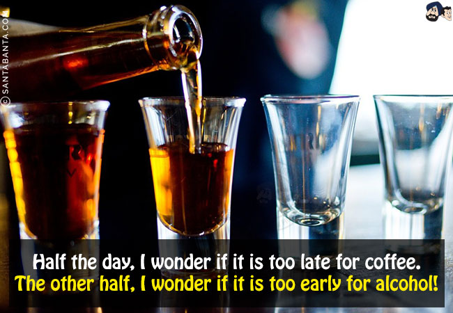 Half the day, I wonder if it is too late for coffee.<br/>
The other half, I wonder if it is too early for alcohol!