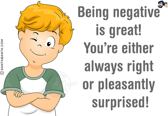 Being negative is great! You're either always right or pleasantly surprised!