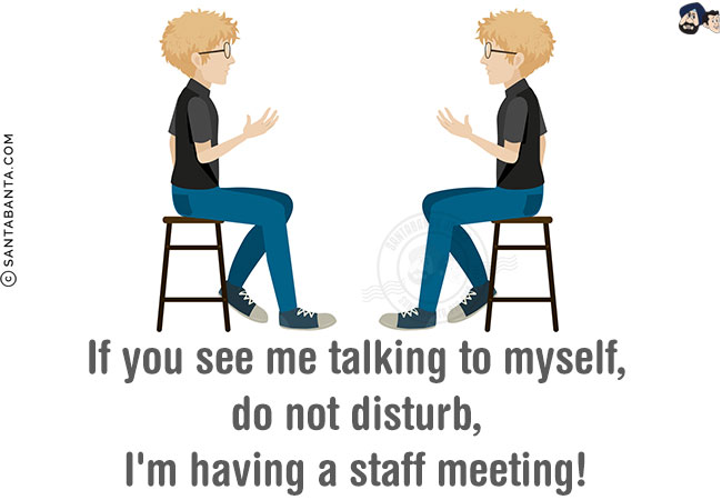 If you see me talking to myself, do not disturb, I'm having a staff meeting!