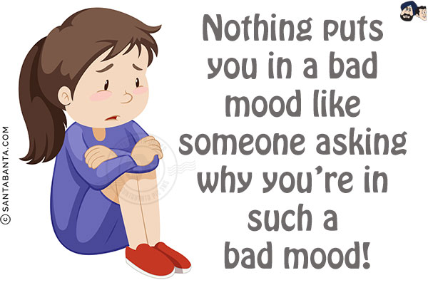 Nothing puts you in a bad mood like someone asking why you're in such a bad mood!