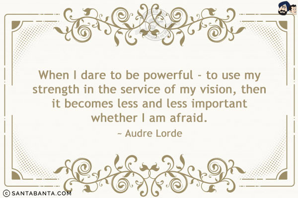 When I dare to be powerful - to use my strength in the service of my vision, then it becomes less and less important whether I am afraid.