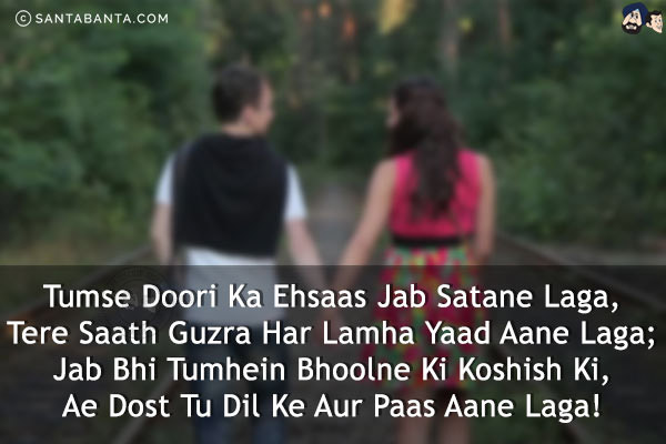 Tumse Doori Ka Ehsaas Jab Satane Laga,<br/>
Tere Saath Guzra Har Lamha Yaad Aane Laga;<br/>
Jab Bhi Tumhein Bhoolne Ki Koshish Ki,<br/>
Ae Dost Tu Dil Ke Aur Paas Aane Laga!