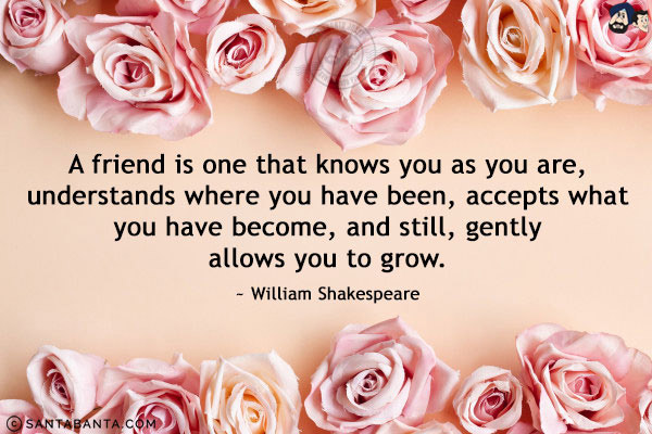 A friend is one that knows you as you are, understands where you have been, accepts what you have become, and still, gently allows you to grow.