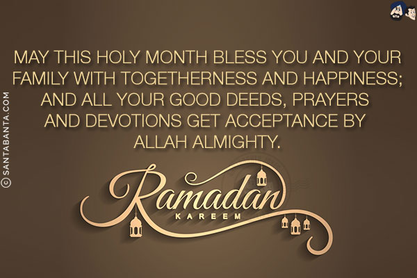 May this holy month bless you and your family with togetherness and happiness;<br/>
And all your good deeds, prayers and devotions get acceptance by Allah Almighty.<br/>
Ramadan Kareem!