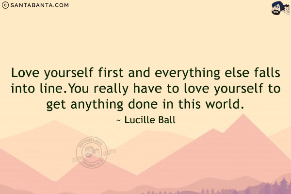 Love yourself first and everything else falls into line. You really have to love yourself to get anything done in this world.