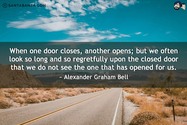 When one door closes, another opens; but we often look so long and so regretfully upon the closed door that we do not see the one that has opened for us.