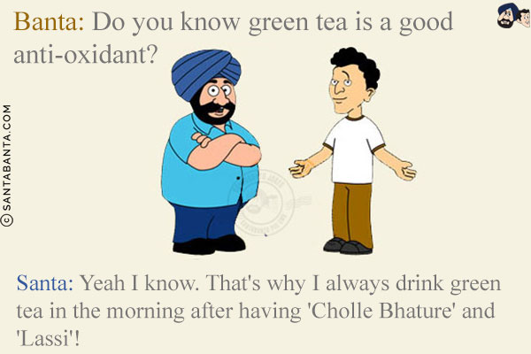 Banta: Do you know green tea is a good anti-oxidant?<br/>
Santa: Yeah I know. That's why I always drink green tea in the morning after having 'Cholle Bhature' and 'Lassi'!