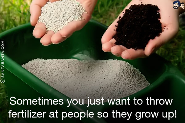 Sometimes you just want to throw fertilizer at people so they grow up!