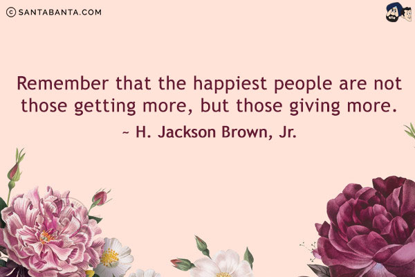 Remember that the happiest people are not those getting more, but those giving more.