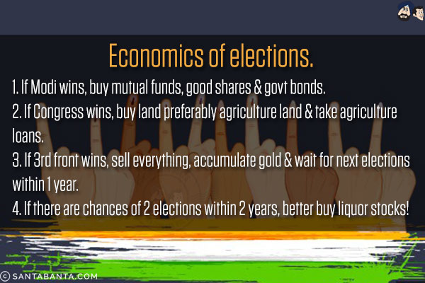 Economics of elections.<br/><br/>

1. If Modi wins, buy mutual funds, good shares & govt bonds.<br/>
2. If Congress wins, buy land preferably agriculture land & take agriculture loans.<br/>
3. If 3rd front wins, sell everything, accumulate gold & wait for next elections within 1 year.<br/>
4. If there are chances of 2 elections within 2 years, better buy liquor stocks!