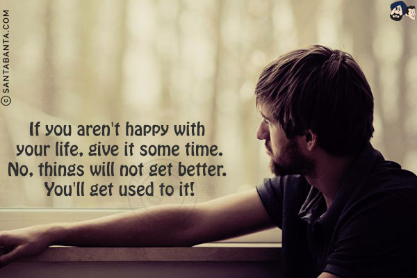 If you aren't happy with your life, give it some time.<br/>
No, things will not get better. You'll get used to it!