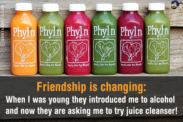 Friendship is changing:<br/>
When I was young they introduced me to alcohol and now they are asking me to try juice cleanser!