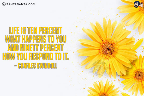 Life is ten percent what happens to you and ninety percent how you respond to it.