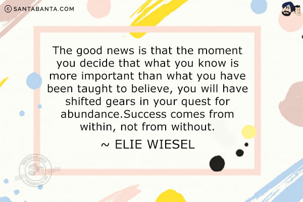 The good news is that the moment you decide that what you know is more important than what you have been taught to believe, you will have shifted gears in your quest for abundance. Success comes from within, not from without.