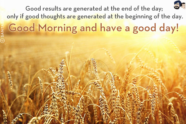 Good results are generated at the end of the day; only if good thoughts are generated at the beginning of the day.<br/>
Good Morning and have a good day!