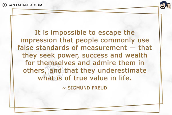 It is impossible to escape the impression that people commonly use false standards of measurement - that they seek power, success and wealth for themselves and admire them in others, and that they underestimate what is of true value in life.