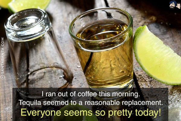 I ran out of coffee this morning.<br/>
Tequila seemed to a reasonable replacement.<br/>
Everyone seems so pretty today!