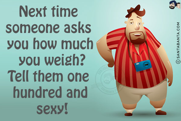 Next time someone asks you how much you weigh?<br/>
Tell them one hundred and sexy!