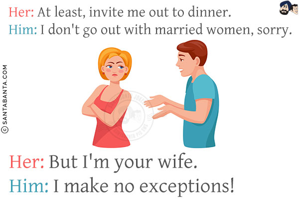 Her: At least, invite me out to dinner.<br/>
Him: I don't go out with married women, sorry.<br/>
Her: But I'm your wife.<br/>
Him: I make no exceptions!