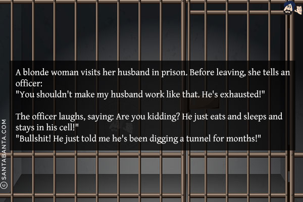 A blonde woman visits her husband in prison. Before leaving, she tells an officer:<br/>
`You shouldn't make my husband work like that. He's exhausted!`<br/><br/>

The officer laughs, saying: Are you kidding? He just eats and sleeps and stays in his cell!`<br/>
`Bullshit! He just told me he's been digging a tunnel for months!`