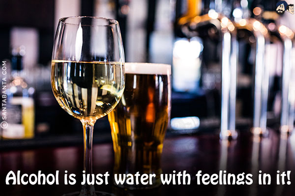 Alcohol is just water with feelings in it!