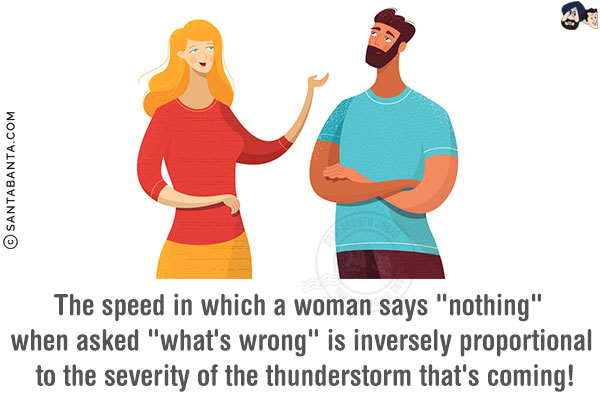 The speed in which a woman says `nothing` when asked `what's wrong` is inversely proportional to the severity of the thunderstorm that's coming!