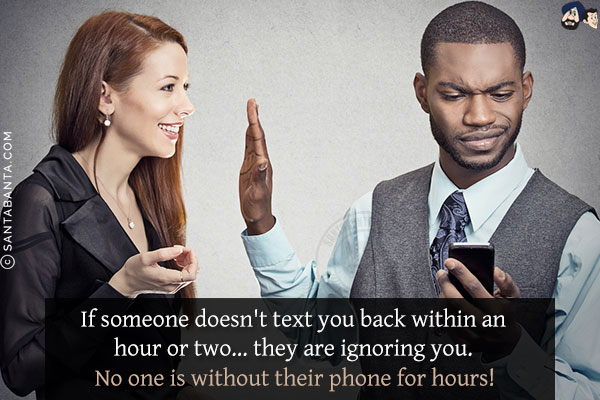 If someone doesn't text you back within an hour or two... they are ignoring you. <br/>
No one is without their phone for hours!