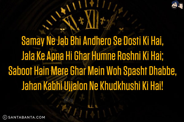 Samay Ne Jab Bhi Andhero Se Dosti Ki Hai,<br/>
Jala Ke Apna Hi Ghar Humne Roshni Ki Hai;<br/>
Saboot Hain Mere Ghar Mein Woh Spasht Dhabbe,<br/>
Jahan Kabhi Ujjalon Ne Khudkhushi Ki Hai!