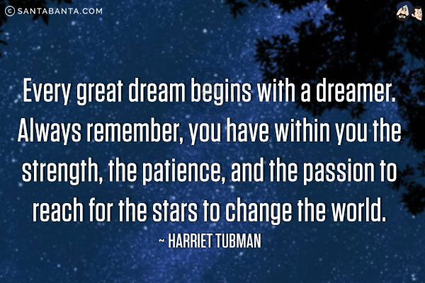 Every great dream begins with a dreamer. Always remember, you have within you the strength, the patience, and the passion to reach for the stars to change the world.