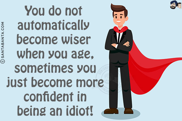 You do not automatically become wiser when you age, sometimes you just become more confident in being an idiot!