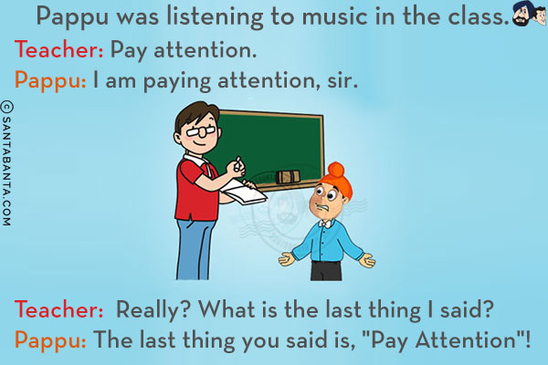 Pappu was listening to music in the class.<br/>
Teacher: Pay attention.<br/>
Pappu: I am paying attention, sir.<br/>
Teacher: Really? What is the last thing I said?<br/>
Pappu: The last thing you said is, `Pay Attention`!