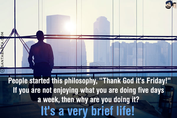 People started this philosophy, `Thank God it's Friday!`<br/>
If you are not enjoying what you are doing five days a week, then why are you doing it?<br/>
It's a very brief life!